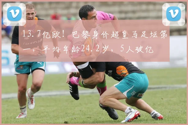 13.7亿欧！巴黎身价超皇马足坛第一，平均年龄24.2岁，5人破亿