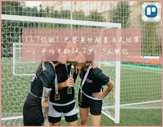 13.7亿欧!巴黎身价超皇马足坛第一,平均年龄24.2岁,5人破亿