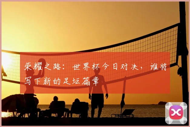 荣耀之路:世界杯今日对决,谁将写下新的足坛篇章