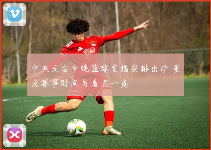中央五台今晚篮球直播安排出炉 重点赛事时间与看点一览