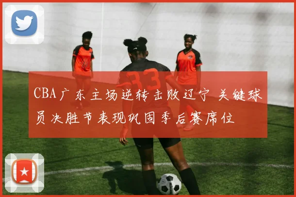 CBA广东主场逆转击败辽宁 关键球员决胜节表现巩固季后赛席位