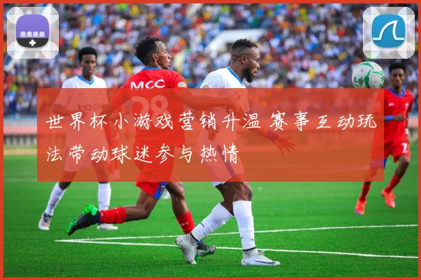 世界杯小游戏营销升温 赛事互动玩法带动球迷参与热情