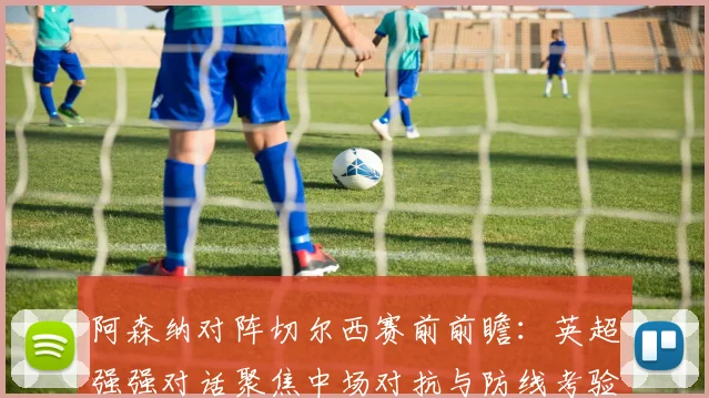 阿森纳对阵切尔西赛前前瞻：英超强强对话聚焦中场对抗与防线考验