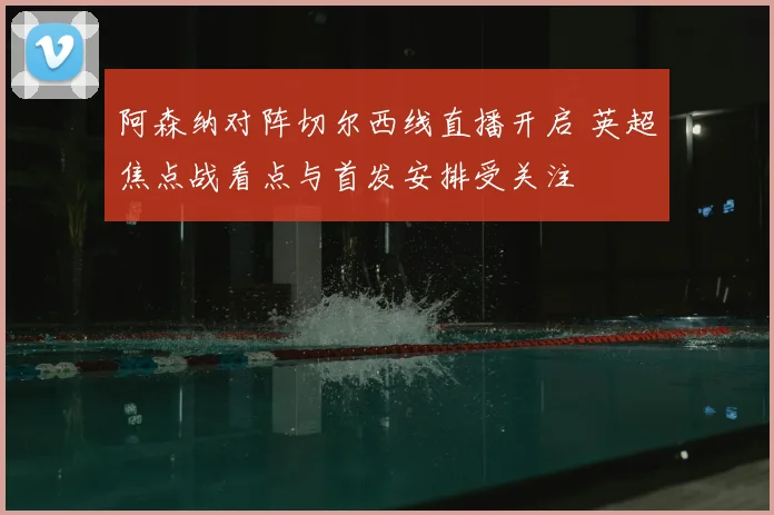 阿森纳对阵切尔西线直播开启 英超焦点战看点与首发安排受关注