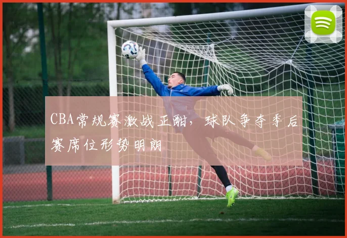 CBA常规赛激战正酣，球队争夺季后赛席位形势明朗