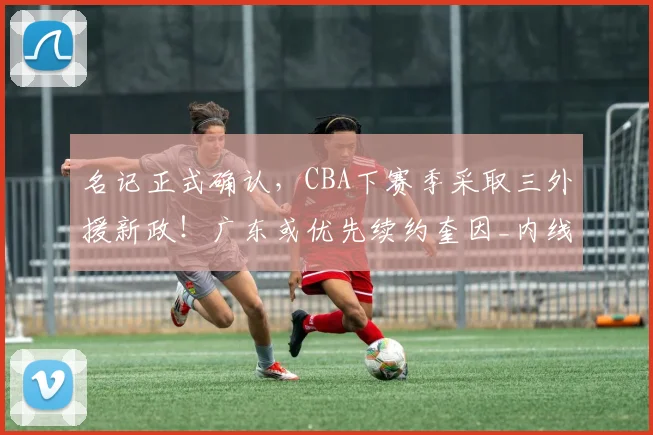 名记正式确认，CBA下赛季采取三外援新政！广东或优先续约奎因_内线_山东_1