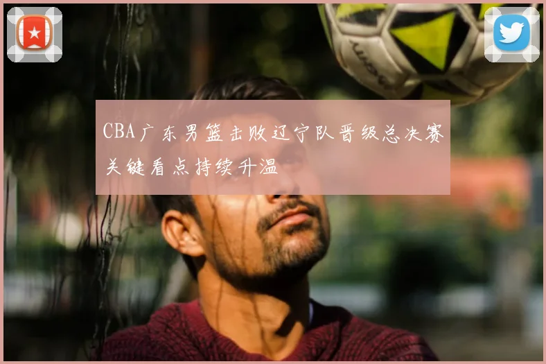 CBA广东男篮击败辽宁队晋级总决赛关键看点持续升温