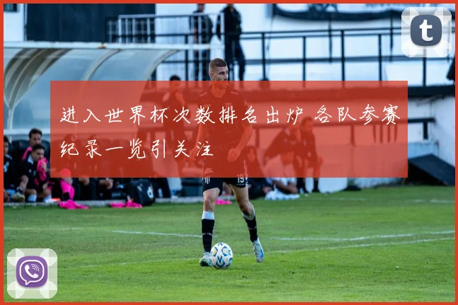 进入世界杯次数排名出炉 各队参赛纪录一览引关注