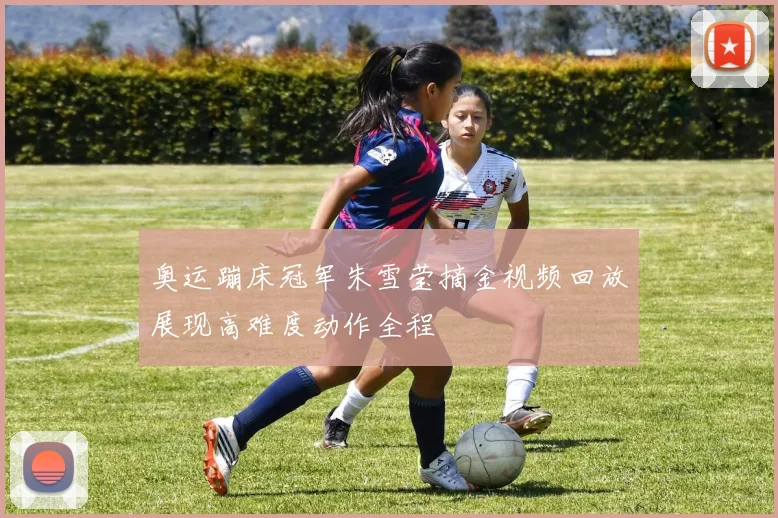 奥运蹦床冠军朱雪莹摘金视频回放展现高难度动作全程