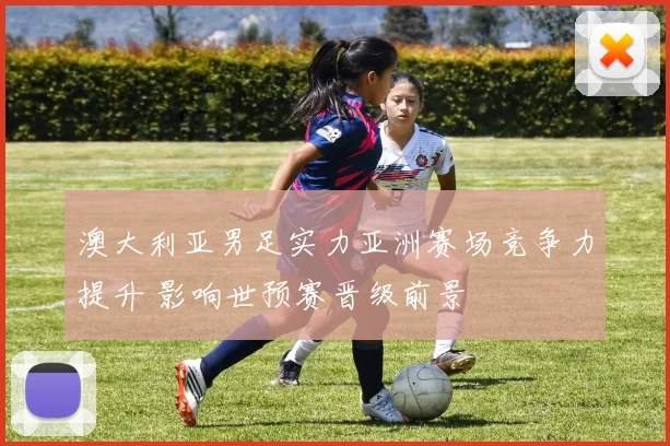 澳大利亚男足实力亚洲赛场竞争力提升 影响世预赛晋级前景
