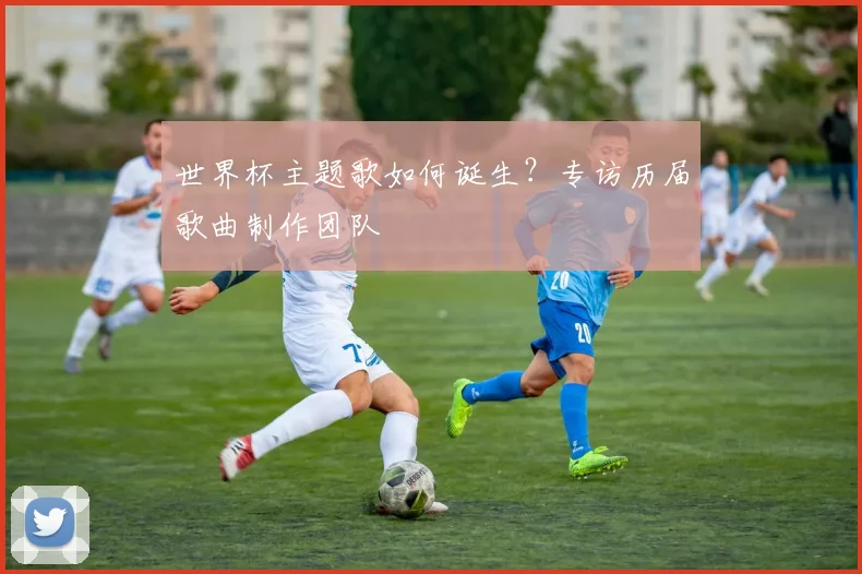 世界杯主题歌如何诞生?专访历届歌曲制作团队