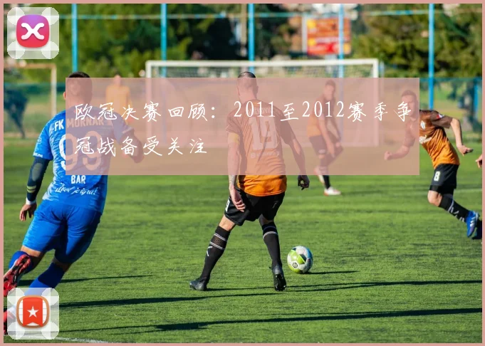 欧冠决赛回顾:2011至2012赛季争冠战备受关注