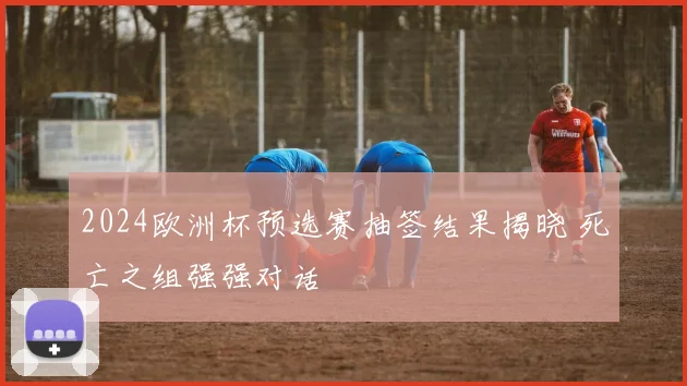 2024欧洲杯预选赛抽签结果揭晓 死亡之组强强对话