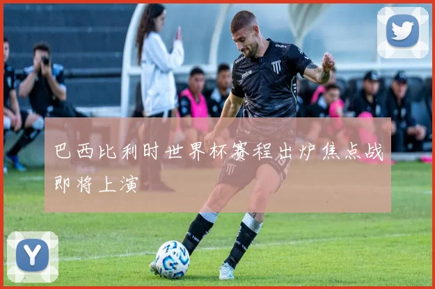 巴西比利时世界杯赛程出炉焦点战即将上演