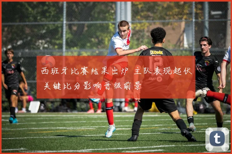 西班牙比赛结果出炉 主队表现起伏 关键比分影响晋级前景