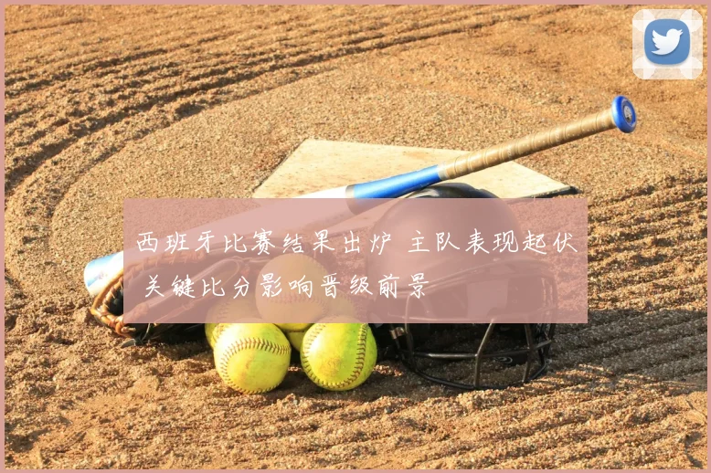 西班牙比赛结果出炉 主队表现起伏 关键比分影响晋级前景