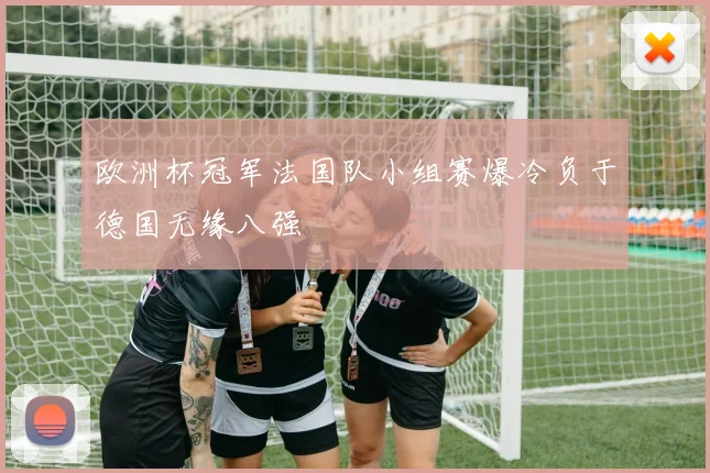 欧洲杯冠军法国队小组赛爆冷负于德国无缘八强