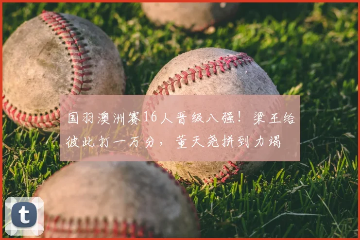 国羽澳洲赛16人晋级八强!梁王给彼此打一万分,董天尧拼到力竭