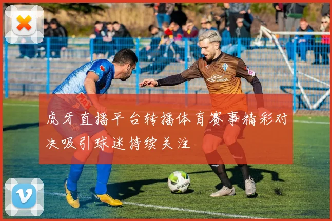 虎牙直播平台转播体育赛事精彩对决吸引球迷持续关注