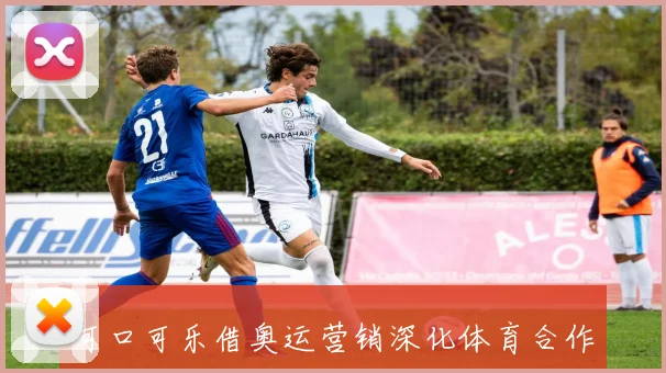 可口可乐借奥运营销深化体育合作布局品牌全球传播
