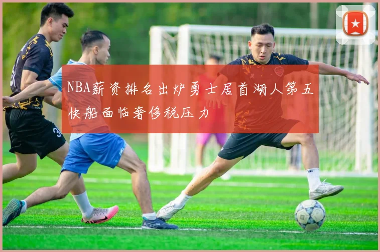 NBA薪资排名出炉勇士居首湖人第五快船面临奢侈税压力