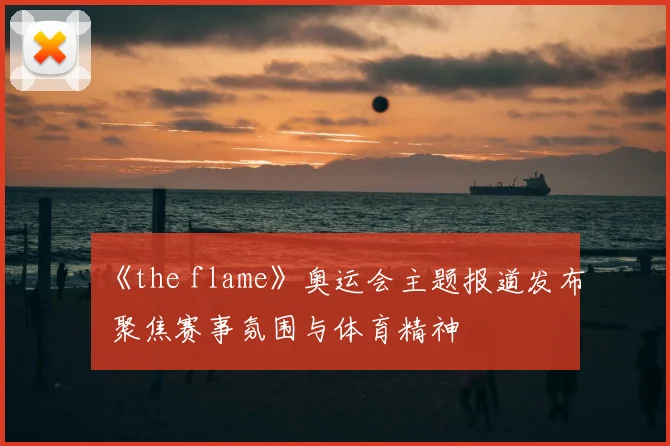 《the flame》奥运会主题报道发布 聚焦赛事氛围与体育精神