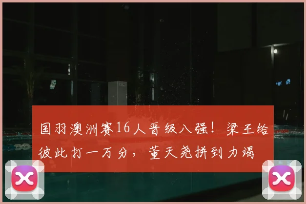 国羽澳洲赛16人晋级八强!梁王给彼此打一万分,董天尧拼到力竭
