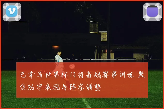 巴拿马世界杯门将备战赛事训练 聚焦防守表现与阵容调整