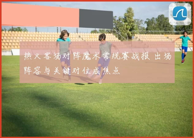 热火客场对阵魔术常规赛战报 出场阵容与关键对位成焦点