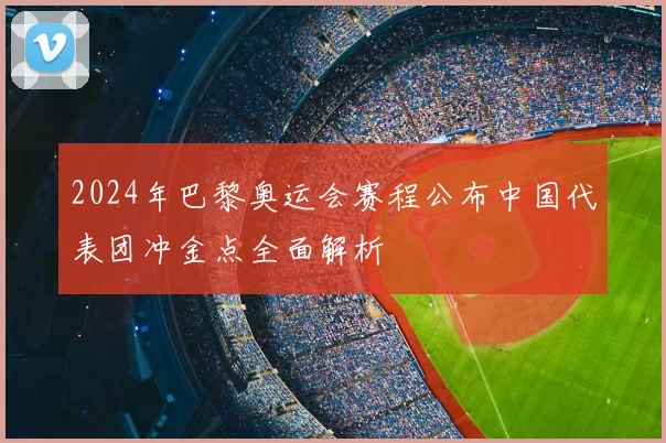 2024年巴黎奥运会赛程公布中国代表团冲金点全面解析
