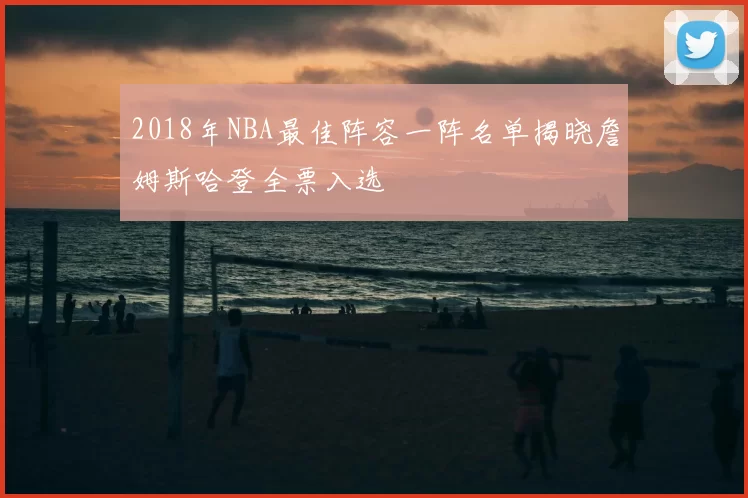 2018年NBA最佳阵容一阵名单揭晓詹姆斯哈登全票入选