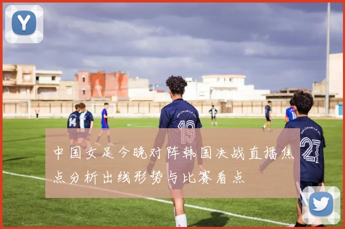 中国女足今晚对阵韩国决战直播焦点分析出线形势与比赛看点