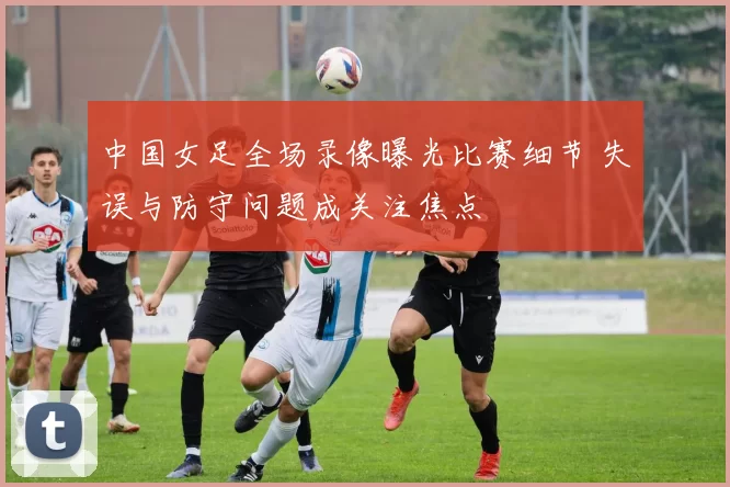 中国女足全场录像曝光比赛细节 失误与防守问题成关注焦点