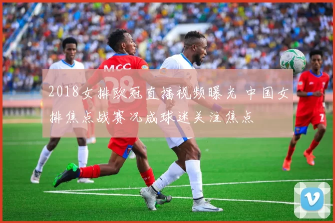 2018女排欧冠直播视频曝光 中国女排焦点战赛况成球迷关注焦点