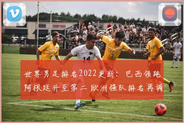 世界男足排名2022更新：巴西领跑阿根廷升至第二 欧洲强队排名再调整