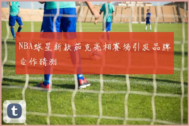 NBA球星新款茄克亮相赛场引发品牌合作猜测