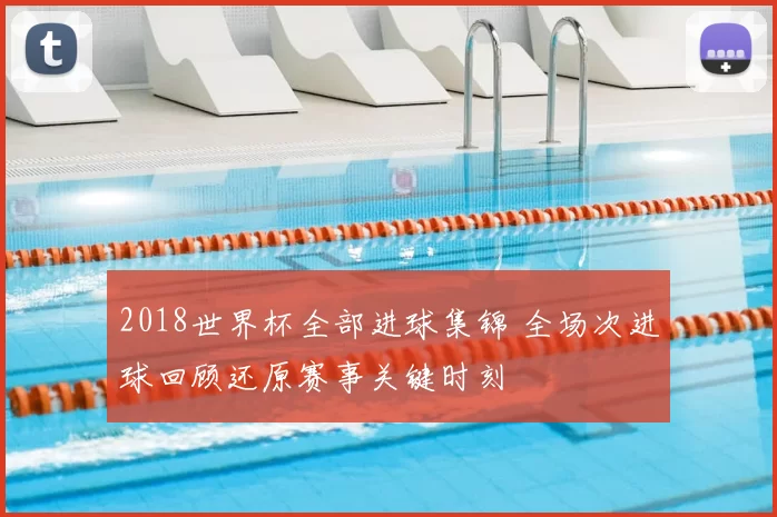 2018世界杯全部进球集锦 全场次进球回顾还原赛事关键时刻