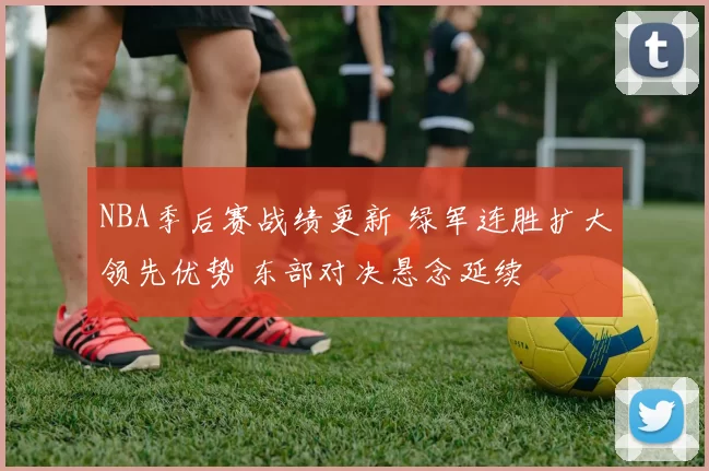 NBA季后赛战绩更新 绿军连胜扩大领先优势 东部对决悬念延续