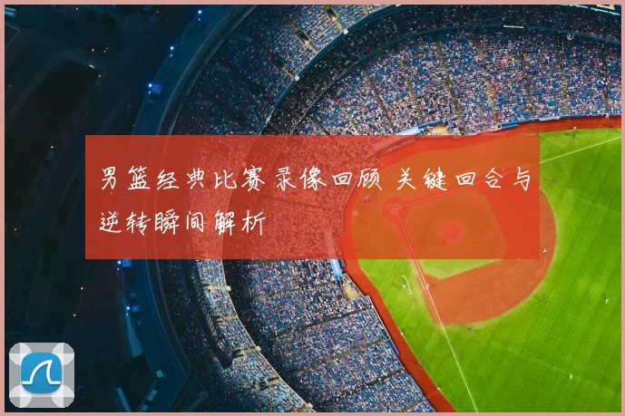 男篮经典比赛录像回顾 关键回合与逆转瞬间解析