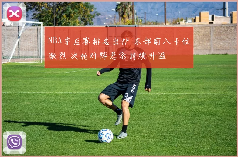 NBA季后赛排名出炉 东部前八卡位激烈 次轮对阵悬念持续升温