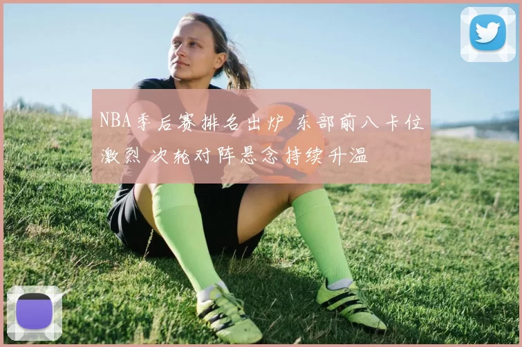 NBA季后赛排名出炉 东部前八卡位激烈 次轮对阵悬念持续升温