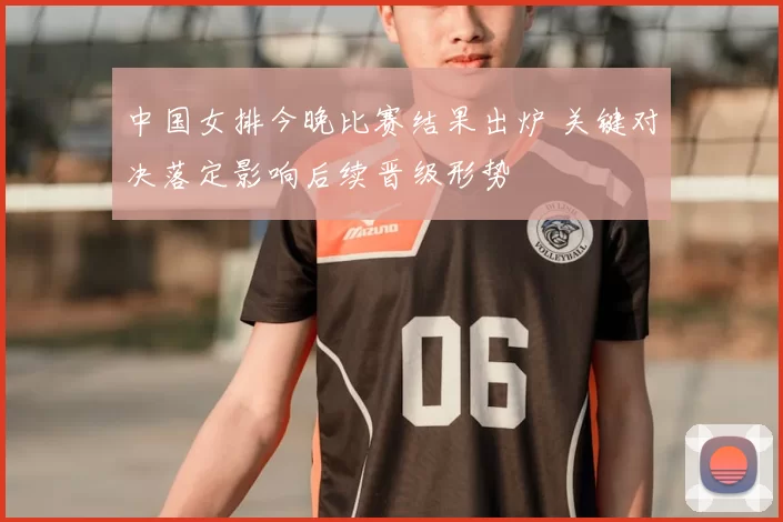 中国女排今晚比赛结果出炉 关键对决落定影响后续晋级形势