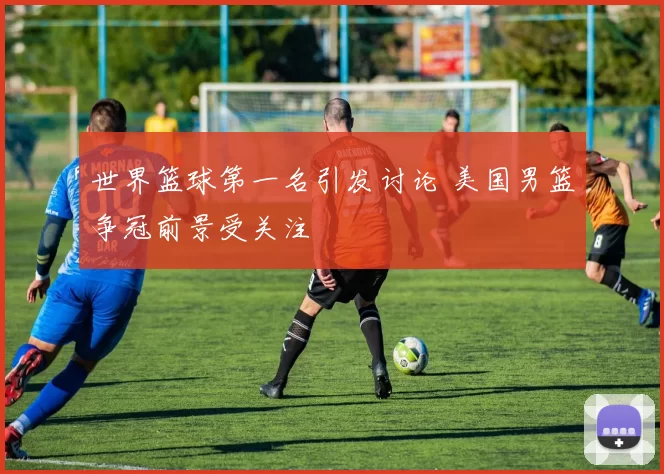 世界篮球第一名引发讨论 美国男篮争冠前景受关注