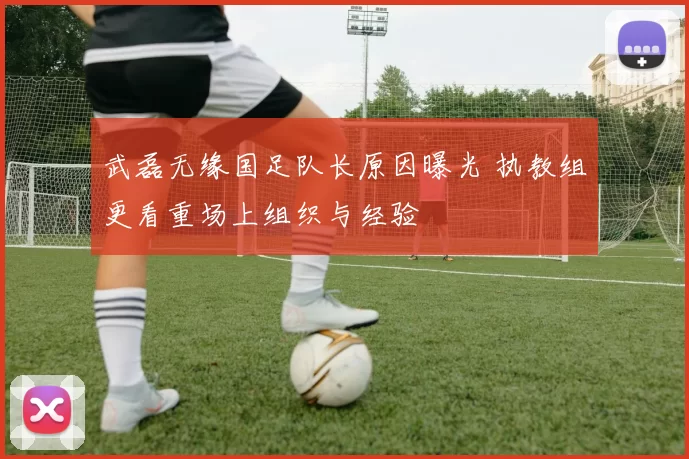 武磊无缘国足队长原因曝光 执教组更看重场上组织与经验