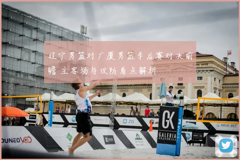辽宁男篮对广厦男篮季后赛对决前瞻 主客场与攻防看点解析