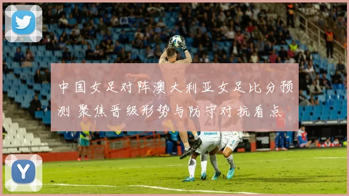 中国女足对阵澳大利亚女足比分预测 聚焦晋级形势与防守对抗看点
