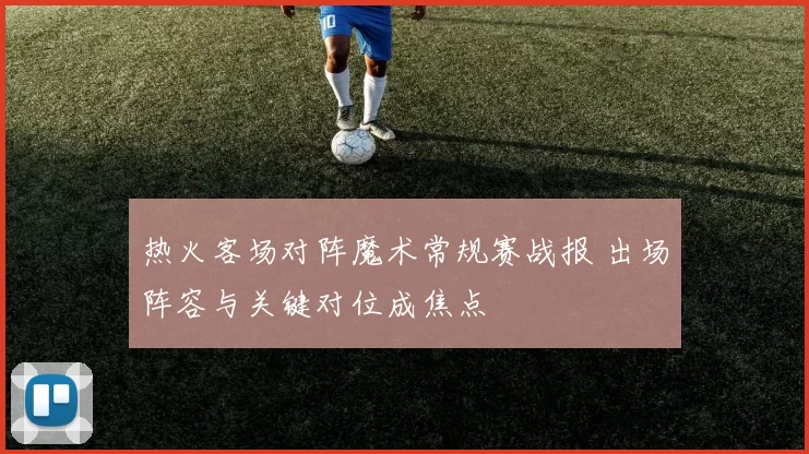 热火客场对阵魔术常规赛战报 出场阵容与关键对位成焦点