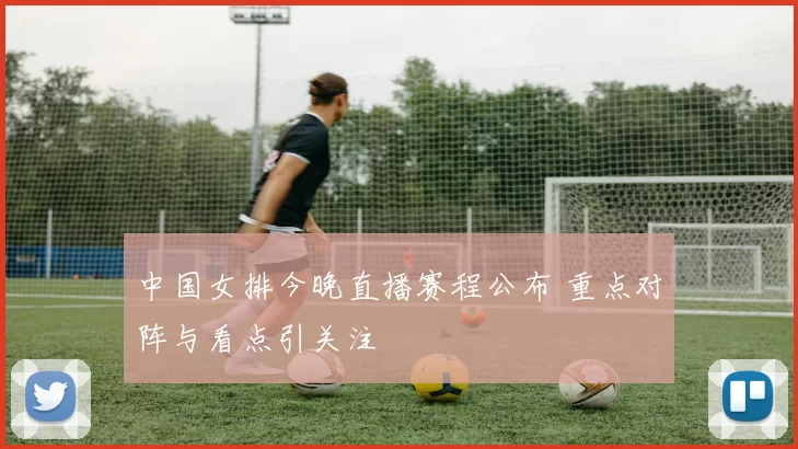 中国女排今晚直播赛程公布 重点对阵与看点引关注