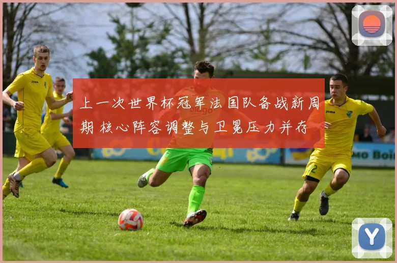 上一次世界杯冠军法国队备战新周期 核心阵容调整与卫冕压力并存