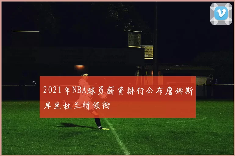2021年NBA球员薪资排行公布詹姆斯库里杜兰特领衔